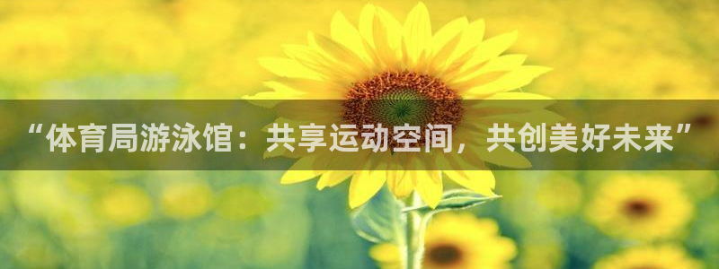 意昂平台注册登陆：“体育局游泳馆：共享运动空间，共创美好未来”